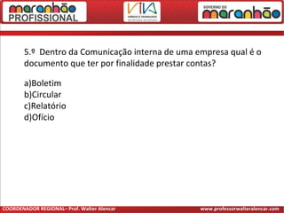 5.º Dentro da Comunicação interna de uma empresa qual é o
documento que ter por finalidade prestar contas?
a)Boletim
b)Circular
c)Relatório
d)Ofício
COORDENADOR REGIONAL– Prof. Walter Alencar www.professorwalteralencar.com
 