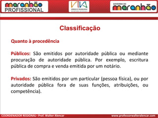 Classificação
Quanto à procedência
Públicos: São emitidos por autoridade pública ou mediante
procuração de autoridade pública. Por exemplo, escritura
pública de compra e venda emitida por um notário.
Privados: São emitidos por um particular (pessoa física), ou por
autoridade pública fora de suas funções, atribuições, ou
competência).
COORDENADOR REGIONAL– Prof. Walter Alencar www.professorwalteralencar.com
 