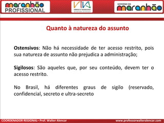 Quanto à natureza do assunto
Ostensivos: Não há necessidade de ter acesso restrito, pois
sua natureza de assunto não prejudica a administração;
Sigilosos: São aqueles que, por seu conteúdo, devem ter o
acesso restrito.
No Brasil, há diferentes graus de sigilo (reservado,
confidencial, secreto e ultra-secreto
COORDENADOR REGIONAL– Prof. Walter Alencar www.professorwalteralencar.com
 
