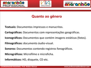 Quanto ao gênero
Textuais: Documentos impressos e manucritos.
Cartográficos: Documentos com representações geográficas.
Iconográficos: Documentos que contém imagens estáticas (fotos).
Filmográficos: documento áudio-visual.
Sonoros: Documentos contendo registros fonográficos.
Micrográficos: Microfilme e microficha.
Informáticos: HD, disquete, CD etc.
COORDENADOR REGIONAL– Prof. Walter Alencar www.professorwalteralencar.com
 