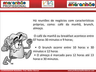 Há reuniões de negócios com características
próprias, como: café da manhã, brunch,
almoço.
O café da manhã ou breakfast acontece entre
07 horas 30 minutos e 9 horas;
• O brunch ocorre entre 10 horas e 30
minutos e 12 horas
• O almoço é marcado para 12 horas até 13
horas e 30 minutos.
COORDENADOR REGIONAL– Prof. Walter Alencar www.professorwalteralencar.com
 