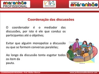 O coordenador é o mediador das
discussões, por isto é ele que conduz os
participantes até o objetivo;
Evitar que alguém monopolize a discussão
ou que se formem conversas paralelas;
Ao longo da discussão tenta esgotar todos
os item da
pauta.
Coordenação das discussões
COORDENADOR REGIONAL– Prof. Walter Alencar www.professorwalteralencar.com
 