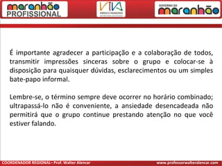 É importante agradecer a participação e a colaboração de todos,
transmitir impressões sinceras sobre o grupo e colocar-se à
disposição para quaisquer dúvidas, esclarecimentos ou um simples
bate-papo informal.
Lembre-se, o término sempre deve ocorrer no horário combinado;
ultrapassá-lo não é conveniente, a ansiedade desencadeada não
permitirá que o grupo continue prestando atenção no que você
estiver falando.
COORDENADOR REGIONAL– Prof. Walter Alencar www.professorwalteralencar.com
 