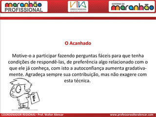 O Acanhado
Motive-o a participar fazendo perguntas fáceis para que tenha
condições de respondê-las, de preferência algo relacionado com o
que ele já conheça, com isto a autoconfiança aumenta gradativa-
mente. Agradeça sempre sua contribuição, mas não exagere com
esta técnica.
COORDENADOR REGIONAL– Prof. Walter Alencar www.professorwalteralencar.com
 