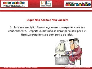 O que Não Aceita e Não Coopera
Explore sua ambição. Reconheça e use sua experiência e seu
conhecimento. Respeite-o, mas não se deixe persuadir por ele.
Use sua experiência e bom senso de líder.
COORDENADOR REGIONAL– Prof. Walter Alencar www.professorwalteralencar.com
 