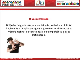 O Desinteressado
Dirija-lhe perguntas sobre sua atividade profissional. Solicite
habilmente exemplos de algo em que ele esteja interessado.
Procure motivá-lo e conscientizá-lo da importância de sua
participação.
COORDENADOR REGIONAL– Prof. Walter Alencar www.professorwalteralencar.com
 
