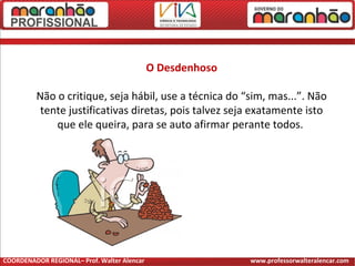 O Desdenhoso
Não o critique, seja hábil, use a técnica do “sim, mas...”. Não
tente justificativas diretas, pois talvez seja exatamente isto
que ele queira, para se auto afirmar perante todos.
COORDENADOR REGIONAL– Prof. Walter Alencar www.professorwalteralencar.com
 