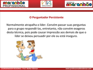 O Perguntador Persistente
Normalmente atrapalha o líder. Convém passar suas perguntas
para o grupo respondê-las, entretanto, não convém exageros
desta técnica, pois pode causar impressão aos demais de que o
líder se deixou persuadir por ele ou está inseguro.
COORDENADOR REGIONAL– Prof. Walter Alencar www.professorwalteralencar.com
 