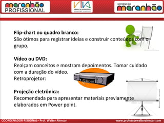 Flip-chart ou quadro branco:
São ótimos para registrar ideias e construir conteúdos com o
grupo.
Vídeo ou DVD:
Realçam conceitos e mostram depoimentos. Tomar cuidado
com a duração do vídeo.
Retroprojetor:
Projeção eletrônica:
Recomendada para apresentar materiais previamente
elaborados em Power point.
COORDENADOR REGIONAL– Prof. Walter Alencar www.professorwalteralencar.com
 