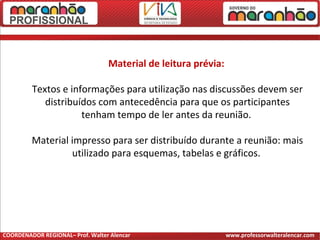 Material de leitura prévia:
Textos e informações para utilização nas discussões devem ser
distribuídos com antecedência para que os participantes
tenham tempo de ler antes da reunião.
Material impresso para ser distribuído durante a reunião: mais
utilizado para esquemas, tabelas e gráficos.
COORDENADOR REGIONAL– Prof. Walter Alencar www.professorwalteralencar.com
 