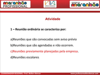 Atividade
1 – Reunião ordinária se caracteriza por:
a)Reuniões que são convocadas sem aviso prévio
b)Reuniões que são agendadas e não ocorrem.
c)Reuniões previamente planejadas pela empresa.
d)Reuniões escolares
COORDENADOR REGIONAL– Prof. Walter Alencar www.professorwalteralencar.com
 