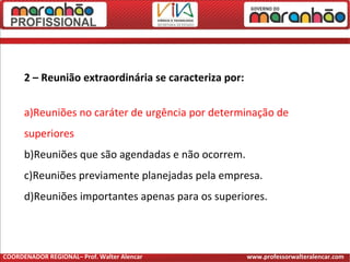 2 – Reunião extraordinária se caracteriza por:
a)Reuniões no caráter de urgência por determinação de
superiores
b)Reuniões que são agendadas e não ocorrem.
c)Reuniões previamente planejadas pela empresa.
d)Reuniões importantes apenas para os superiores.
COORDENADOR REGIONAL– Prof. Walter Alencar www.professorwalteralencar.com
 