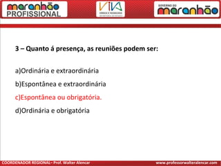3 – Quanto á presença, as reuniões podem ser:
a)Ordinária e extraordinária
b)Espontânea e extraordinária
c)Espontânea ou obrigatória.
d)Ordinária e obrigatória
COORDENADOR REGIONAL– Prof. Walter Alencar www.professorwalteralencar.com
 