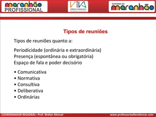Tipos de reuniões
Tipos de reuniões quanto a:
Periodicidade (ordinária e extraordinária)
Presença (espontânea ou obrigatória)
Espaço de fala e poder decisório
• Comunicativa
• Normativa
• Consultiva
• Deliberativa
• Ordinárias
COORDENADOR REGIONAL– Prof. Walter Alencar www.professorwalteralencar.com
 