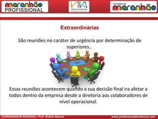 Extraordinárias
São reuniões no caráter de urgência por determinação de
superiores..
Essas reuniões acontecem quando a sua decisão final ira afetar a
todos dentro da empresa desde a diretoria aos colaboradores de
nível operacional.
COORDENADOR REGIONAL– Prof. Walter Alencar www.professorwalteralencar.com
 