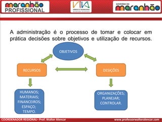 A administração é o processo de tomar e colocar em
prática decisões sobre objetivos e utilização de recursos.
OBJETIVOS
DESIÇÕESRECURSOS
HUMANOS;
MATERIAIS;
FINANCEIROS;
ESPAÇO;
TEMPO.
ORGANIZAÇÕES;
PLANEJAR;
CONTROLAR.
COORDENADOR REGIONAL– Prof. Walter Alencar www.professorwalteralencar.com
 