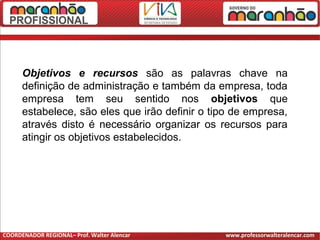 Objetivos e recursos são as palavras chave na
definição de administração e também da empresa, toda
empresa tem seu sentido nos objetivos que
estabelece, são eles que irão definir o tipo de empresa,
através disto é necessário organizar os recursos para
atingir os objetivos estabelecidos.
COORDENADOR REGIONAL– Prof. Walter Alencar www.professorwalteralencar.com
 