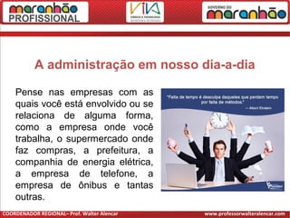 A administração em nosso dia-a-dia
Pense nas empresas com as
quais você está envolvido ou se
relaciona de alguma forma,
como a empresa onde você
trabalha, o supermercado onde
faz compras, a prefeitura, a
companhia de energia elétrica,
a empresa de telefone, a
empresa de ônibus e tantas
outras.
COORDENADOR REGIONAL– Prof. Walter Alencar www.professorwalteralencar.com
 