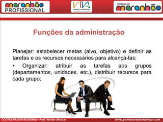 Funções da administração
Planejar: estabelecer metas (alvo, objetivo) e definir as
tarefas e os recursos necessários para alcançá-las;
• Organizar: atribuir as tarefas aos grupos
(departamentos, unidades, etc.), distribuir recursos para
cada grupo;
COORDENADOR REGIONAL– Prof. Walter Alencar www.professorwalteralencar.com
 