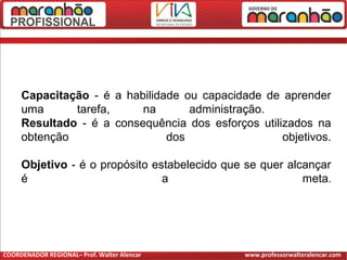 Capacitação - é a habilidade ou capacidade de aprender
uma tarefa, na administração.
Resultado - é a consequência dos esforços utilizados na
obtenção dos objetivos.
Objetivo - é o propósito estabelecido que se quer alcançar
é a meta.
COORDENADOR REGIONAL– Prof. Walter Alencar www.professorwalteralencar.com
 