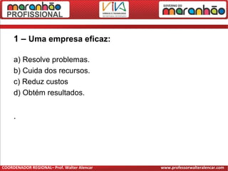 1 – Uma empresa eficaz:
a) Resolve problemas.
b) Cuida dos recursos.
c) Reduz custos
d) Obtém resultados.
.
COORDENADOR REGIONAL– Prof. Walter Alencar www.professorwalteralencar.com
 