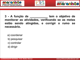 3 - A função de ___________ tem o objetivo de
monitorar as atividades, verificando se as metas
estão sendo atingidas, e corrigir o rumo se
necessário.
a) coordenar
b) pesquisar
c) controlar
d) dirigir
COORDENADOR REGIONAL– Prof. Walter Alencar www.professorwalteralencar.com
 