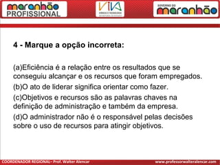 4 - Marque a opção incorreta:
(a)Eficiência é a relação entre os resultados que se
conseguiu alcançar e os recursos que foram empregados.
(b)O ato de liderar significa orientar como fazer.
(c)Objetivos e recursos são as palavras chaves na
definição de administração e também da empresa.
(d)O administrador não é o responsável pelas decisões
sobre o uso de recursos para atingir objetivos.
COORDENADOR REGIONAL– Prof. Walter Alencar www.professorwalteralencar.com
 