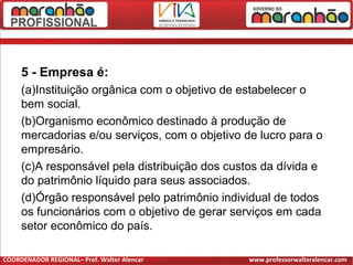 5 - Empresa é:
(a)Instituição orgânica com o objetivo de estabelecer o
bem social.
(b)Organismo econômico destinado à produção de
mercadorias e/ou serviços, com o objetivo de lucro para o
empresário.
(c)A responsável pela distribuição dos custos da dívida e
do patrimônio líquido para seus associados.
(d)Órgão responsável pelo patrimônio individual de todos
os funcionários com o objetivo de gerar serviços em cada
setor econômico do país.
COORDENADOR REGIONAL– Prof. Walter Alencar www.professorwalteralencar.com
 