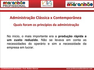 Administração Clássica x Contemporânea
Quais foram os princípios da administração
No inicio, o mais importante era a produção rápida a
um custo reduzido. Não se levava em conta as
necessidades do operário e sim a necessidade da
empresa em lucrar.
COORDENADOR REGIONAL– Prof. Walter Alencar www.professorwalteralencar.com
 