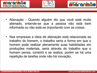 • Alienação - Quando alguém diz que você está muito
alienado, entende-se que a pessoa não está bem
informada ou não está se importando com as coisas.
• Nas empresas a ideia de alienação está relacionada ao
trabalho do homem, o trabalho seria a forma em que o
homem pode realizar plenamente suas habilidades em
produções materiais, seria através do trabalho que o
homem pensa, constrói e se realiza, porém se há uma
repetição de tarefas onde não há inovação,
COORDENADOR REGIONAL– Prof. Walter Alencar www.professorwalteralencar.com
 