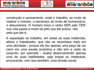 construção e pensamento, onde o trabalho, ao invés de
realizar o homem, o escraviza; ao invés de humanizá-lo,
o desumaniza. O homem troca o verbo SER pelo TER:
sua vida passa a medir-se pelo que ele possui, não
pelo que ele é.
A separação do trabalho, em todas as suas instâncias,
aliena o trabalhador, que não se reconhece mais em
uma atividade - porque ele faz apenas uma peça de um
carro em uma escala produtiva e não tem a visão do
conjunto, por exemplo - acaba desenvolvendo apenas
uma de suas habilidades, seja braçal ou intelectual,
provocando, com isso também, uma divisão social.
COORDENADOR REGIONAL– Prof. Walter Alencar www.professorwalteralencar.com
 