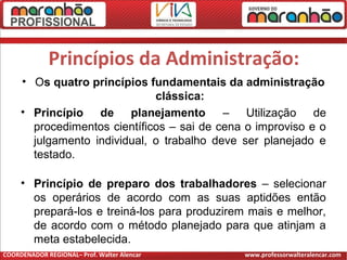 Princípios da Administração:
• Os quatro princípios fundamentais da administração
clássica:
• Princípio de planejamento – Utilização de
procedimentos científicos – sai de cena o improviso e o
julgamento individual, o trabalho deve ser planejado e
testado.
• Princípio de preparo dos trabalhadores – selecionar
os operários de acordo com as suas aptidões então
prepará-los e treiná-los para produzirem mais e melhor,
de acordo com o método planejado para que atinjam a
meta estabelecida.
COORDENADOR REGIONAL– Prof. Walter Alencar www.professorwalteralencar.com
 