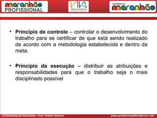 • Princípio de controle – controlar o desenvolvimento do
trabalho para se certificar de que está sendo realizado
de acordo com a metodologia estabelecida e dentro da
meta.
• Princípio da execução – distribuir as atribuições e
responsabilidades para que o trabalho seja o mais
disciplinado possível
COORDENADOR REGIONAL– Prof. Walter Alencar www.professorwalteralencar.com
 