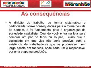 As consequências
• A divisão do trabalho de forma sistemática e
padronizada trouxe consequências para a forma de vida
do homem, e foi fundamental para a organização da
sociedade capitalista. Quando você entra na loja para
comprar um par de tênis ou roupas, claro que a
sociedade em que vive não seria possível sem a
existência de trabalhadores que os produzissem em
larga escala em fábricas, onde cada um é responsável
por uma etapa na produção.
COORDENADOR REGIONAL– Prof. Walter Alencar www.professorwalteralencar.com
 