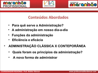 • Para quê serve a Administração?
• A administração em nosso dia-a-dia
• Funções da administração
Conteúdos Abordados
• Eficiência e eficácia
• ADMINISTRAÇÃO CLÁSSICA X CONTEPORÂNEA
• Quais foram os princípios da administração?
• A nova forma de administrar
COORDENADOR REGIONAL– Prof. Walter Alencar www.professorwalteralencar.com
 