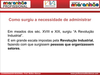 Como surgiu a necessidade de administrar
Em meados dos séc. XVIII e XIX, surgiu “A Revolução
Industrial”.
E em grande escala impostas pela Revolução Industrial,
fazendo com que surgissem pessoas que organizassem
setores.
COORDENADOR REGIONAL– Prof. Walter Alencar www.professorwalteralencar.com
 