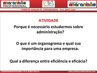 CURSO DE AUXILIAR DE CONTABILIDADE – Prof. Aldeir Lopes
ATIVIDADE
Porque é necessário estudarmos sobre
administração?
O que é um organograma e qual sua
importância para uma empresa.
Qual a diferença entre eficiência e eficácia?
COORDENADOR REGIONAL– Prof. Walter Alencar www.professorwalteralencar.com
 