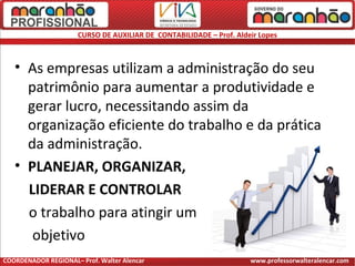 CURSO DE AUXILIAR DE CONTABILIDADE – Prof. Aldeir Lopes
• As empresas utilizam a administração do seu
patrimônio para aumentar a produtividade e
gerar lucro, necessitando assim da
organização eficiente do trabalho e da prática
da administração.
• PLANEJAR, ORGANIZAR,
LIDERAR E CONTROLAR
o trabalho para atingir um
objetivo
COORDENADOR REGIONAL– Prof. Walter Alencar www.professorwalteralencar.com
 