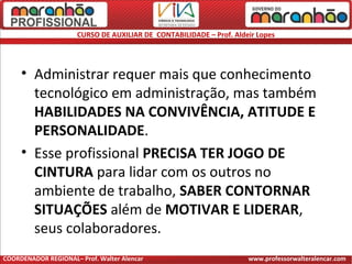 CURSO DE AUXILIAR DE CONTABILIDADE – Prof. Aldeir Lopes
• Administrar requer mais que conhecimento
tecnológico em administração, mas também
HABILIDADES NA CONVIVÊNCIA, ATITUDE E
PERSONALIDADE.
• Esse profissional PRECISA TER JOGO DE
CINTURA para lidar com os outros no
ambiente de trabalho, SABER CONTORNAR
SITUAÇÕES além de MOTIVAR E LIDERAR,
seus colaboradores.
COORDENADOR REGIONAL– Prof. Walter Alencar www.professorwalteralencar.com
 