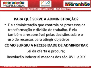 CURSO DE AUXILIAR DE CONTABILIDADE – Prof. Aldeir Lopes
PARA QUÊ SERVE A ADMINISTRAÇÃO?
• É a administração que controla os processos de
transformação e divisão de trabalho. É ela
também a responsável pelas decisões sobre o
uso de recursos para atingir objetivos.
COMO SURGIU A NECESSIDADE DE ADMINISTRAR
Lei da oferta e procura;
Revolução Industrial meados dos séc. XVIII e XIX
COORDENADOR REGIONAL– Prof. Walter Alencar www.professorwalteralencar.com
 