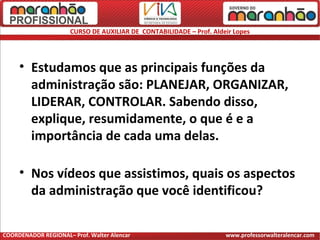 CURSO DE AUXILIAR DE CONTABILIDADE – Prof. Aldeir Lopes
• Estudamos que as principais funções da
administração são: PLANEJAR, ORGANIZAR,
LIDERAR, CONTROLAR. Sabendo disso,
explique, resumidamente, o que é e a
importância de cada uma delas.
• Nos vídeos que assistimos, quais os aspectos
da administração que você identificou?
COORDENADOR REGIONAL– Prof. Walter Alencar www.professorwalteralencar.com
 