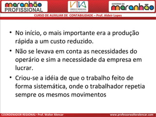 CURSO DE AUXILIAR DE CONTABILIDADE – Prof. Aldeir Lopes
• No início, o mais importante era a produção
rápida a um custo reduzido.
• Não se levava em conta as necessidades do
operário e sim a necessidade da empresa em
lucrar.
• Criou-se a idéia de que o trabalho feito de
forma sistemática, onde o trabalhador repetia
sempre os mesmos movimentos
COORDENADOR REGIONAL– Prof. Walter Alencar www.professorwalteralencar.com
 