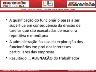 CURSO DE AUXILIAR DE CONTABILIDADE – Prof. Aldeir Lopes
• A qualificação do funcionário passa a ser
supérflua em conseqüência da divisão de
tarefas que são executadas de maneira
repetitiva e monótona
• A administração faz uso da exploração dos
funcionários em prol dos interesses
particulares das empresas
• Resultado ... ALIENAÇÃO do trabalhador
COORDENADOR REGIONAL– Prof. Walter Alencar www.professorwalteralencar.com
 