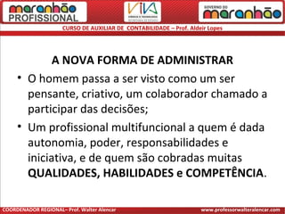 CURSO DE AUXILIAR DE CONTABILIDADE – Prof. Aldeir Lopes
A NOVA FORMA DE ADMINISTRAR
• O homem passa a ser visto como um ser
pensante, criativo, um colaborador chamado a
participar das decisões;
• Um profissional multifuncional a quem é dada
autonomia, poder, responsabilidades e
iniciativa, e de quem são cobradas muitas
QUALIDADES, HABILIDADES e COMPETÊNCIA.
COORDENADOR REGIONAL– Prof. Walter Alencar www.professorwalteralencar.com
 