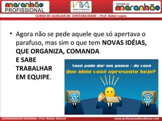 CURSO DE AUXILIAR DE CONTABILIDADE – Prof. Aldeir Lopes
• Agora não se pede aquele que só apertava o
parafuso, mas sim o que tem NOVAS IDÉIAS,
QUE ORGANIZA, COMANDA
E SABE
TRABALHAR
EM EQUIPE.
COORDENADOR REGIONAL– Prof. Walter Alencar www.professorwalteralencar.com
 