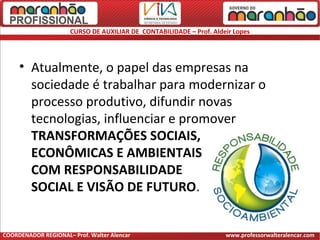 CURSO DE AUXILIAR DE CONTABILIDADE – Prof. Aldeir Lopes
• Atualmente, o papel das empresas na
sociedade é trabalhar para modernizar o
processo produtivo, difundir novas
tecnologias, influenciar e promover
TRANSFORMAÇÕES SOCIAIS,
ECONÔMICAS E AMBIENTAIS
COM RESPONSABILIDADE
SOCIAL E VISÃO DE FUTURO.
COORDENADOR REGIONAL– Prof. Walter Alencar www.professorwalteralencar.com
 
