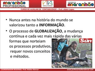 CURSO DE AUXILIAR DE CONTABILIDADE – Prof. Aldeir Lopes
• Nunca antes na história do mundo se
valorizou tanto a INFORMAÇÃO.
• O processo de GLOBALIZAÇÃO, a mudança
contínua e cada vez mais rápida das várias
formas que norteiam
os processos produtivos,
requer novos conceitos
e métodos.
COORDENADOR REGIONAL– Prof. Walter Alencar www.professorwalteralencar.com
 