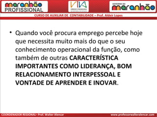 CURSO DE AUXILIAR DE CONTABILIDADE – Prof. Aldeir Lopes
• Quando você procura emprego percebe hoje
que necessita muito mais do que o seu
conhecimento operacional da função, como
também de outras CARACTERÍSTICA
IMPORTANTES COMO LIDERANÇA, BOM
RELACIONAMENTO INTERPESSOAL E
VONTADE DE APRENDER E INOVAR.
COORDENADOR REGIONAL– Prof. Walter Alencar www.professorwalteralencar.com
 