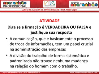 CURSO DE AUXILIAR DE CONTABILIDADE – Prof. Aldeir Lopes
ATIVIDADE
Diga se a firmação é VERDADEIRA OU FALSA e
justifique sua resposta
• A comunicação, que é basicamente o processo
de troca de informações, tem um papel crucial
na administração das empresas
• A divisão do trabalho de forma sistemática e
padronizada não trouxe nenhuma mudança
na relação do homem com o trabalho.
COORDENADOR REGIONAL– Prof. Walter Alencar www.professorwalteralencar.com
 