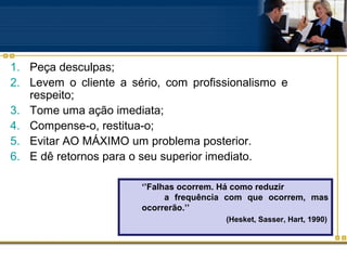 1. Peça desculpas;
2. Levem o cliente a sério, com profissionalismo e
   respeito;
3. Tome uma ação imediata;
4. Compense-o, restitua-o;
5. Evitar AO MÁXIMO um problema posterior.
6. E dê retornos para o seu superior imediato.

                       ‘’Falhas ocorrem. Há como reduzir
                             a frequência com que ocorrem, mas
                       ocorrerão.’’
                                        (Hesket, Sasser, Hart, 1990)
 
